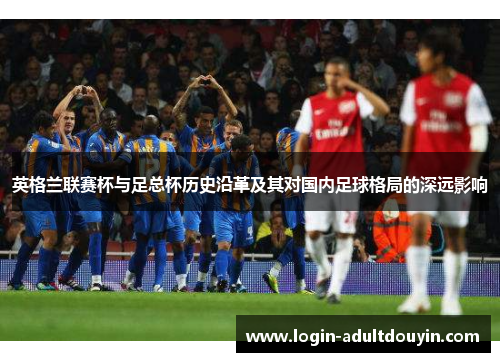 英格兰联赛杯与足总杯历史沿革及其对国内足球格局的深远影响 英格兰联赛杯与足总杯历史沿革及其对国内足球格局的深远影响
